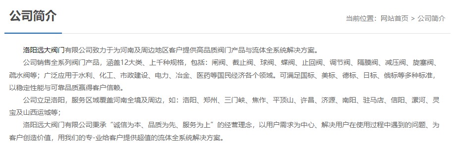 洛陽(yáng)遠大閥門(mén)主營(yíng)閥門(mén)閘閥,截止閥,球閥,蝶閥,止回閥,調節閥,隔膜閥,減壓閥,旋塞閥,疏水閥等12大類(lèi).廣泛用于水利,化工,市政建設,電力等領(lǐng)域.服務(wù)于洛陽(yáng),鄭州,三門(mén)峽,焦作,平頂山,許昌,濟源,南陽(yáng),駐馬店,信陽(yáng),漯河,靈寶及山西運城等地;為河南及周邊客戶(hù)提供高品質(zhì)閥門(mén)與流體全系統解決方案.